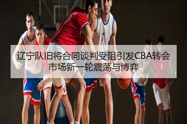 辽宁队旧将合同谈判受阻引发CBA转会市场新一轮震荡与博弈