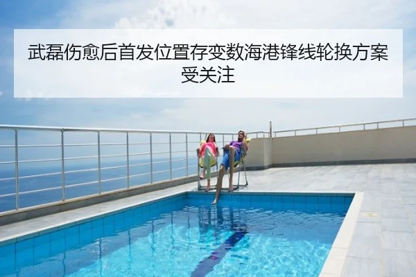 武磊伤愈后首发位置存变数海港锋线轮换方案受关注