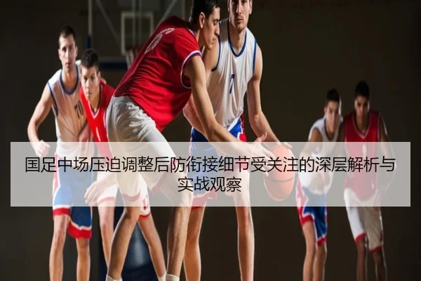 国足中场压迫调整后防衔接细节受关注的深层解析与实战观察